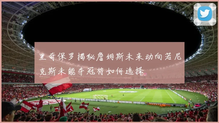 里奇保罗揭秘詹姆斯未来动向若尼克斯未能夺冠将如何选择
