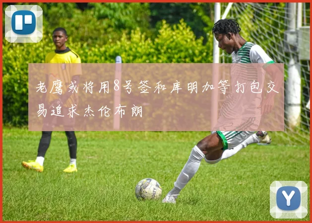 老鹰或将用8号签和库明加等打包交易追求杰伦布朗