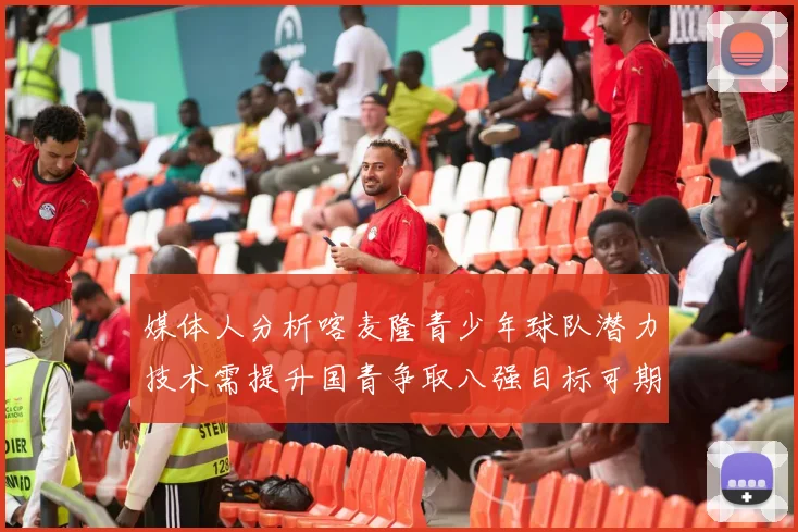媒体人分析喀麦隆青少年球队潜力技术需提升国青争取八强目标可期