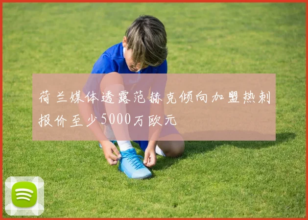 荷兰媒体透露范赫克倾向加盟热刺报价至少5000万欧元