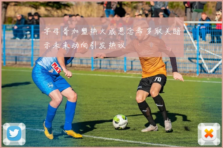 字母哥加盟热火成悬念希罗取关暗示未来动向引发热议