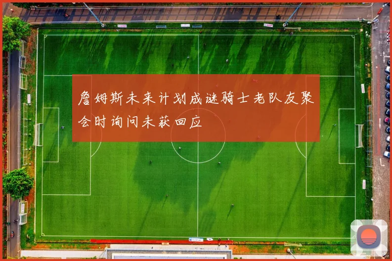 詹姆斯未来计划成谜骑士老队友聚会时询问未获回应
