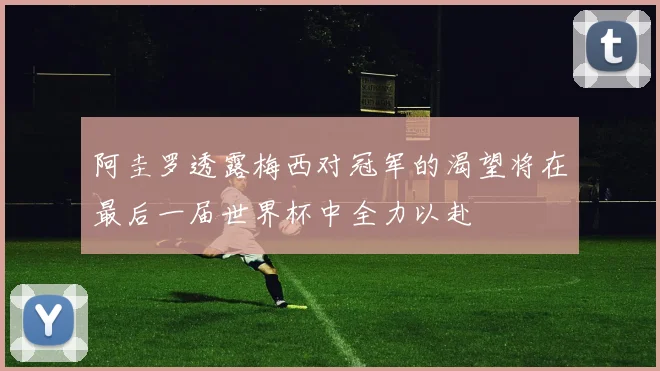 阿圭罗透露梅西对冠军的渴望将在最后一届世界杯中全力以赴