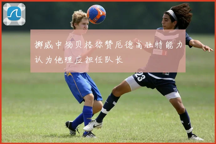 挪威中场贝格称赞厄德高独特能力认为他理应担任队长