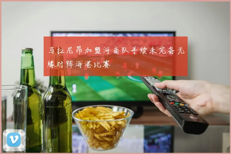 马拉尼昂加盟河南队手续未完备无缘对阵海港比赛