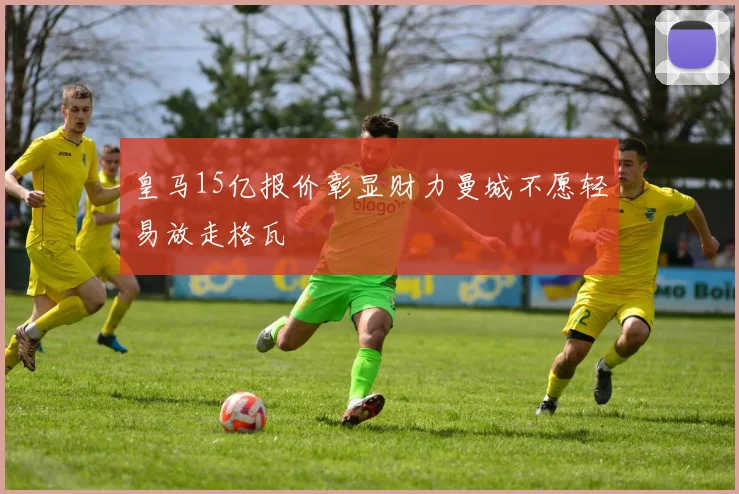 皇马15亿报价彰显财力曼城不愿轻易放走格瓦