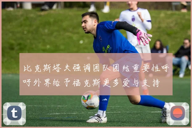 比克斯塔夫强调团队团结重要性呼吁外界给予福克斯更多爱与支持