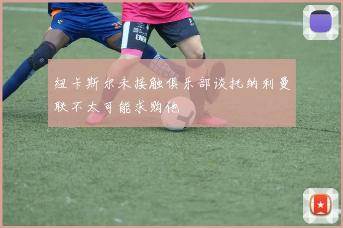 纽卡斯尔未接触俱乐部谈托纳利曼联不太可能求购他