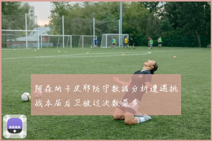 阿森纳卡皮耶防守数据分析遭遇挑战本届后卫被过次数最多