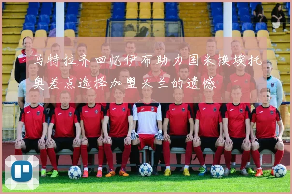 马特拉齐回忆伊布助力国米换埃托奥差点选择加盟米兰的遗憾