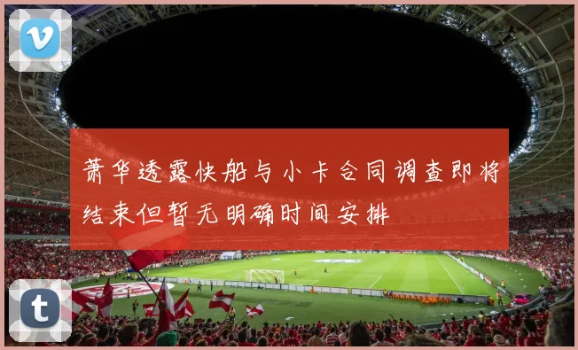 萧华透露快船与小卡合同调查即将结束但暂无明确时间安排